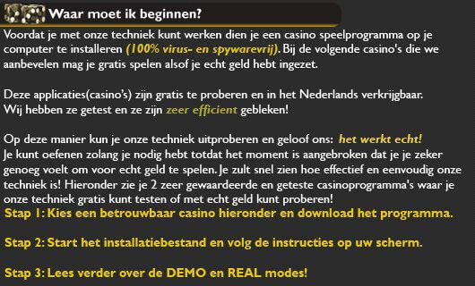 Stap 3: De techniek leren spelen!

De techniek die wij gaan gebruiken om veilig geld te gaan verdienen is de verdubbelingsmethode.
Deze techniek wordt toegepast op het Europese Roulette spel en wij bieden u de kans om onze verdubbel techniek uit te testen bij de meest bekende en gegeerde gokspellen!

Zelfs als u niets weet van dit spel is onze techniek heel eenvoudig. U hoeft alleen maar in te zetten op 2 plaatsen, even en oneven. Deze eenvoudige inzet toont u aan hoe efficient onze methode is en na een paar minuten kunt u in groeiende mate grotere bedragen inzetten. 